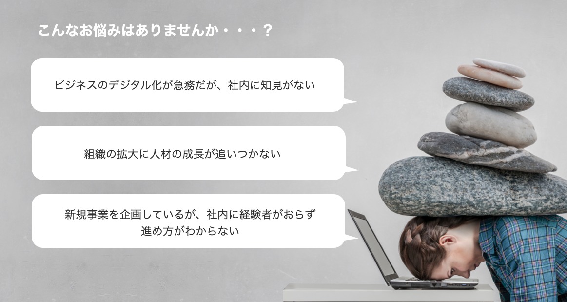 こんなお悩みはありませんか?ビジネスのデジタル化が急務だが、社内に知見がない。組織の拡大に人材の成長が追いつかない。新規事業を企画しているが、社内に経験者がおらず 進め方がわからない